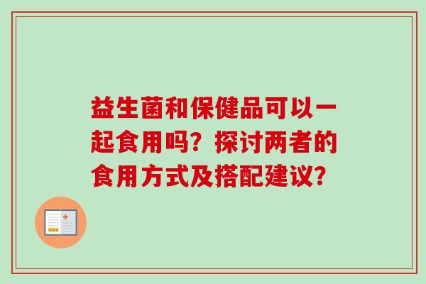 益生菌和保健品可以一起食用吗?探讨两者的食用方式及搭配建议? 益生菌和保健品可以一起食用吗?探讨两者的食用方式及搭配建议?