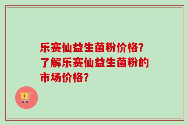 乐赛仙益生菌粉价格？了解乐赛仙益生菌粉的市场价格？