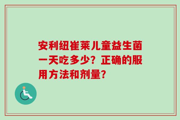 安利纽崔莱儿童益生菌一天吃多少?正确的服用方法和剂量? 安利纽崔莱儿童益生菌一天吃多少?正确的服用方法和剂量?