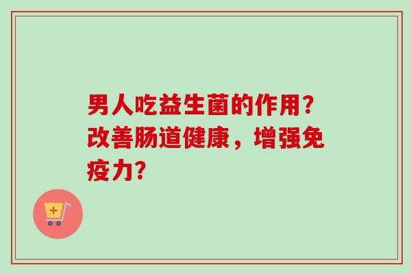 男人吃益生菌的作用?改善肠道健康,增强力? 男人吃益生菌的作用?改善肠道健康,增强力?