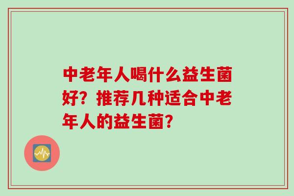 中老年人喝什么益生菌好？推荐几种适合中老年人的益生菌？