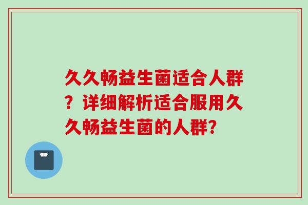 久久畅益生菌适合人群?详细解析适合服用久久畅益生菌的人群? 久久畅益生菌适合人群?详细解析适合服用久久畅益生菌的人群?