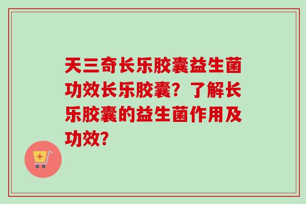 天三奇长乐胶囊益生菌功效长乐胶囊?了解长乐胶囊的益生菌作用及功效? 天三奇长乐胶囊益生菌功效长乐胶囊?了解长乐胶囊的益生菌作用及功效?