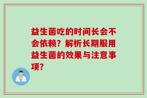 益生菌吃的时间长会不会依赖?解析长期服用益生菌的效果与注意事项? 益生菌吃的时间长会不会依赖?解析长期服用益生菌的效果与注意事项?