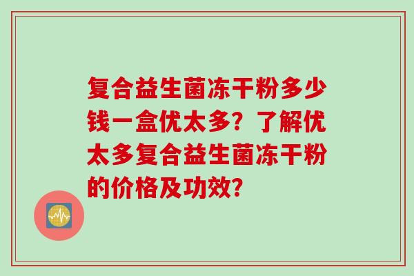 复合益生菌冻干粉多少钱一盒优太多?了解优太多复合益生菌冻干粉的价格及功效? 复合益生菌冻干粉多少钱一盒优太多?了解优太多复合益生菌冻干粉的价格及功效?