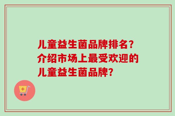 儿童益生菌品牌排名？介绍市场上受欢迎的儿童益生菌品牌？