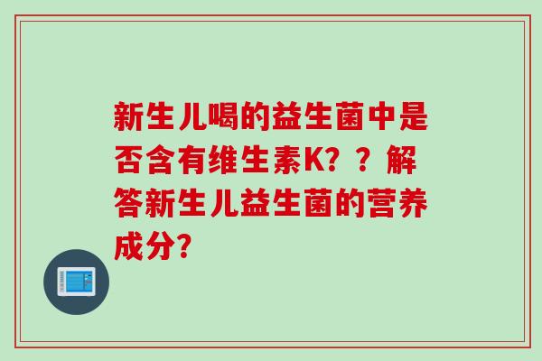 新生儿喝的益生菌中是否含有维生素K??解答新生儿益生菌的营养成分? 新生儿喝的益生菌中是否含有维生素K??解答新生儿益生菌的营养成分?