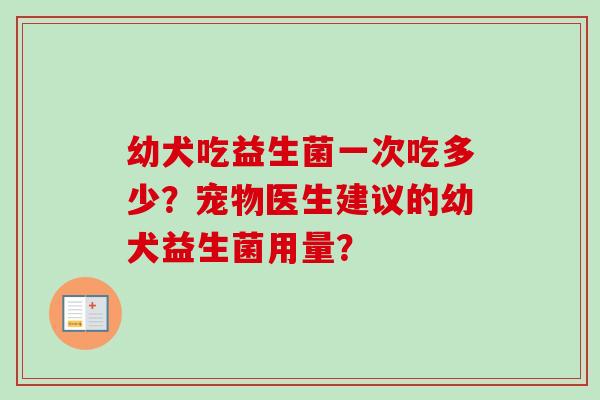 幼犬吃益生菌一次吃多少?宠物医生建议的幼犬益生菌用量? 幼犬吃益生菌一次吃多少?宠物医生建议的幼犬益生菌用量?