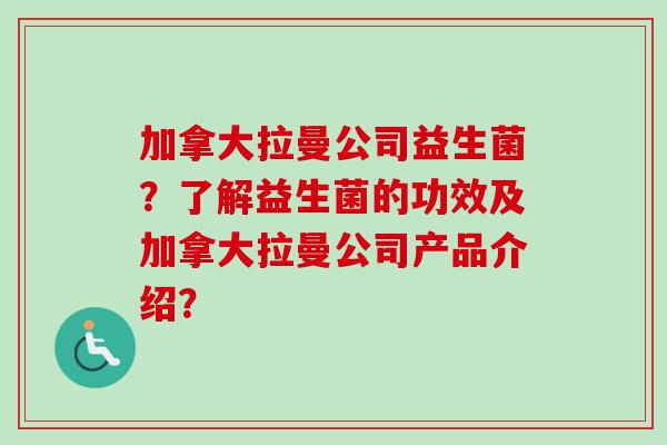 加拿大拉曼公司益生菌?了解益生菌的功效及加拿大拉曼公司产品介绍? 加拿大拉曼公司益生菌?了解益生菌的功效及加拿大拉曼公司产品介绍?