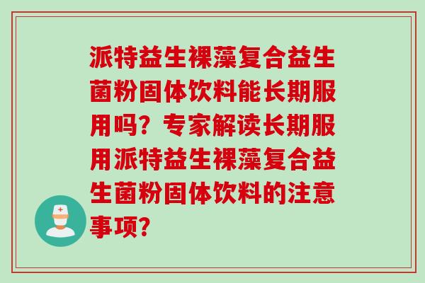 派特益生裸藻复合益生菌粉固体饮料能长期服用吗?专家解读长期服用派特益生裸藻复合益生菌粉固体饮料的注意事项? 派特益生裸藻复合益生菌粉固体饮料能长期服用吗?专家解读长期服用派特益生裸藻复合益生菌粉固体饮料的注意事项?