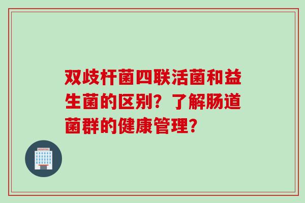 双歧杆菌四联活菌和益生菌的区别?了解肠道菌群的健康管理? 双歧杆菌四联活菌和益生菌的区别?了解肠道菌群的健康管理?