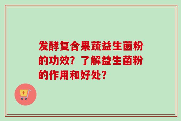 发酵复合果蔬益生菌粉的功效?了解益生菌粉的作用和好处? 发酵复合果蔬益生菌粉的功效?了解益生菌粉的作用和好处?