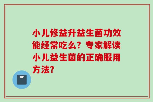 小儿修益升益生菌功效能经常吃么?专家解读小儿益生菌的正确服用方法? 小儿修益升益生菌功效能经常吃么?专家解读小儿益生菌的正确服用方法?
