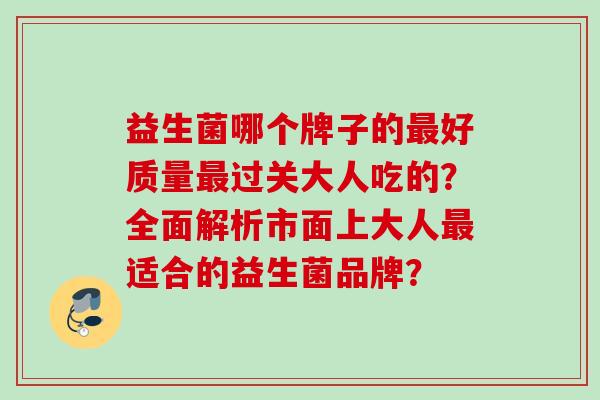 益生菌哪个牌子的好质量过关大人吃的?全面解析市面上大人适合的益生菌品牌? 益生菌哪个牌子的好质量过关大人吃的?全面解析市面上大人适合的益生菌品牌?