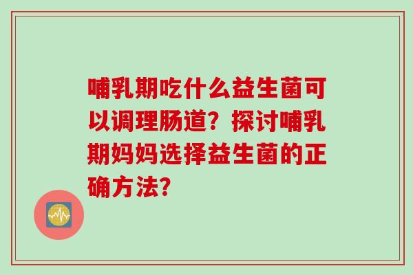 哺乳期吃什么益生菌可以调理肠道？探讨哺乳期妈妈选择益生菌的正确方法？