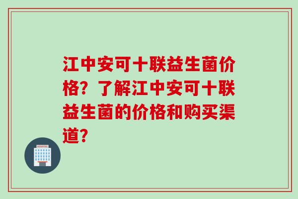 江中安可十联益生菌价格？了解江中安可十联益生菌的价格和购买渠道？