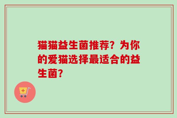 猫猫益生菌推荐?为你的爱猫选择适合的益生菌? 猫猫益生菌推荐?为你的爱猫选择适合的益生菌?