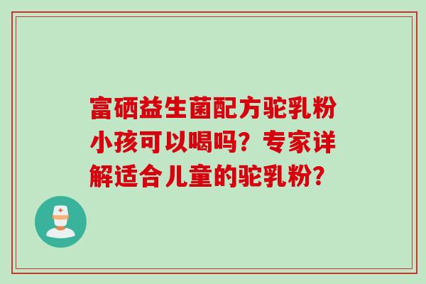 富硒益生菌配方驼乳粉小孩可以喝吗？专家详解适合儿童的驼乳粉？