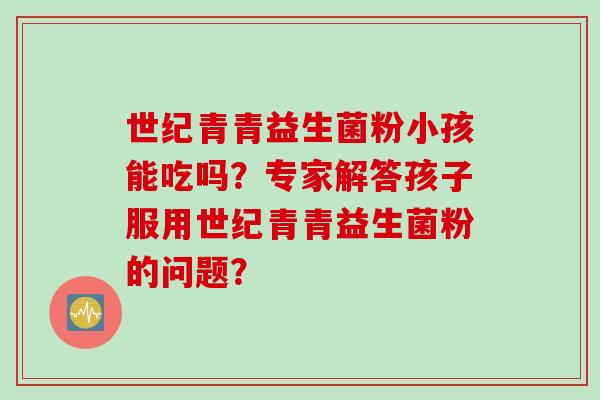 世纪青青益生菌粉小孩能吃吗？专家解答孩子服用世纪青青益生菌粉的问题？