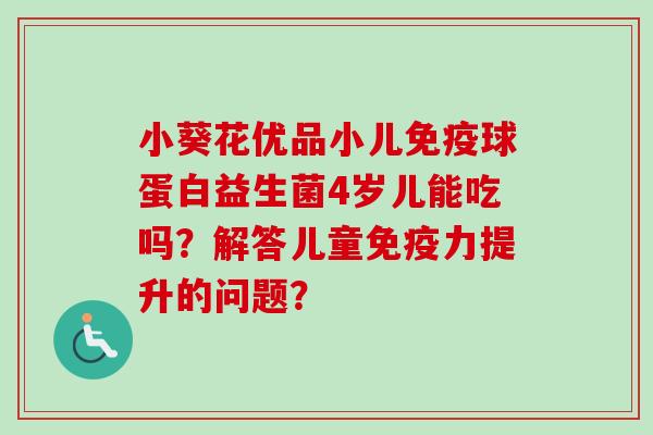 小葵花优品小儿球蛋白益生菌4岁儿能吃吗?解答儿童力提升的问题? 小葵花优品小儿球蛋白益生菌4岁儿能吃吗?解答儿童力提升的问题?