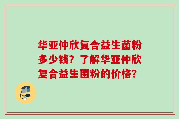 华亚仲欣复合益生菌粉多少钱？了解华亚仲欣复合益生菌粉的价格？