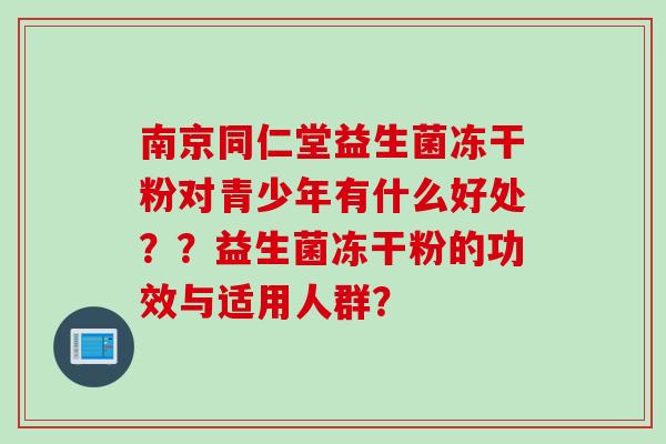 南京同仁堂益生菌冻干粉对青少年有什么好处??益生菌冻干粉的功效与适用人群? 南京同仁堂益生菌冻干粉对青少年有什么好处??益生菌冻干粉的功效与适用人群?