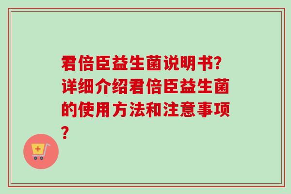 君倍臣益生菌说明书?详细介绍君倍臣益生菌的使用方法和注意事项? 君倍臣益生菌说明书?详细介绍君倍臣益生菌的使用方法和注意事项?