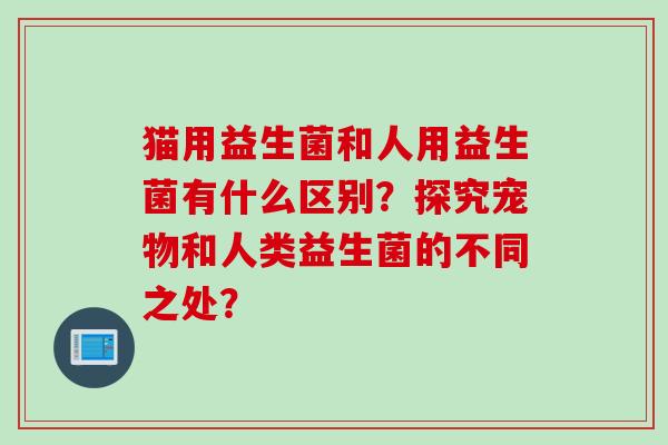 猫用益生菌和人用益生菌有什么区别？探究宠物和人类益生菌的不同之处？