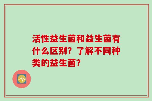 活性益生菌和益生菌有什么区别?了解不同种类的益生菌? 活性益生菌和益生菌有什么区别?了解不同种类的益生菌?