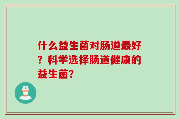 什么益生菌对肠道好?科学选择肠道健康的益生菌? 什么益生菌对肠道好?科学选择肠道健康的益生菌?