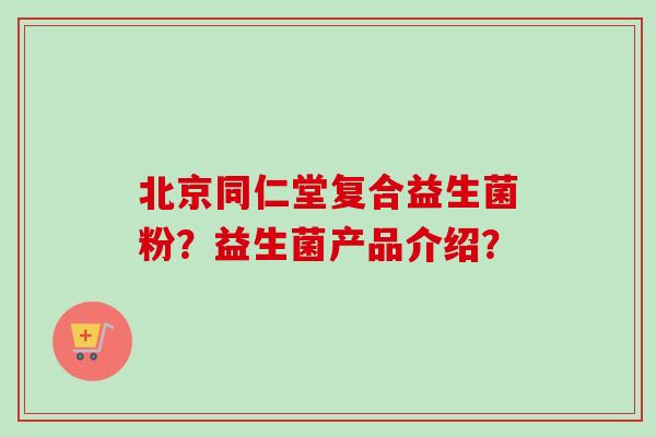 北京同仁堂复合益生菌粉？益生菌产品介绍？