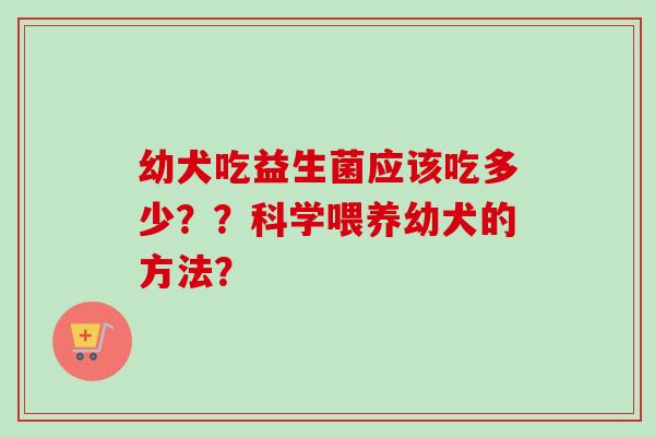 幼犬吃益生菌应该吃多少？？科学喂养幼犬的方法？