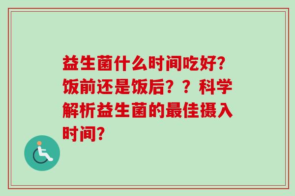 益生菌什么时间吃好？饭前还是饭后？？科学解析益生菌的佳摄入时间？