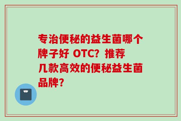 专的益生菌哪个牌子好 OTC?推荐几款高效的益生菌品牌? 专的益生菌哪个牌子好 OTC?推荐几款高效的益生菌品牌?