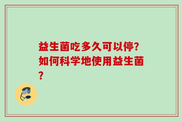 益生菌吃多久可以停?如何科学地使用益生菌? 益生菌吃多久可以停?如何科学地使用益生菌?
