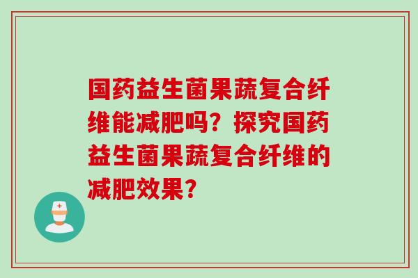国药益生菌果蔬复合纤维能吗？探究国药益生菌果蔬复合纤维的效果？