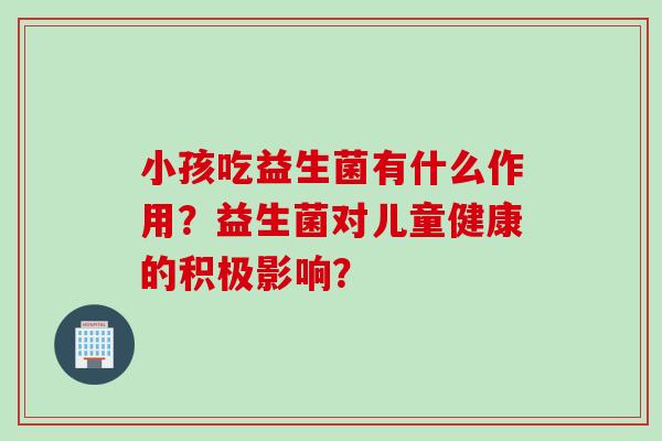 小孩吃益生菌有什么作用？益生菌对儿童健康的积极影响？