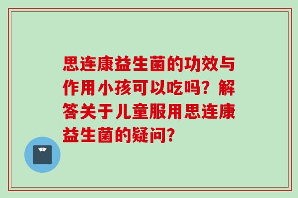 思连康益生菌的功效与作用小孩可以吃吗？解答关于儿童服用思连康益生菌的疑问？