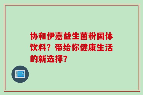 协和伊嘉益生菌粉固体饮料？带给你健康生活的新选择？
