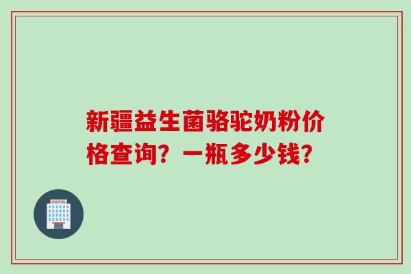 新疆益生菌骆驼奶粉价格查询？一瓶多少钱？