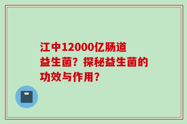 江中12000亿肠道益生菌？探秘益生菌的功效与作用？