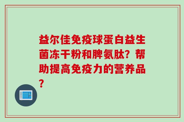 益尔佳球蛋白益生菌冻干粉和脾氨肽？帮助提高力的营养品？