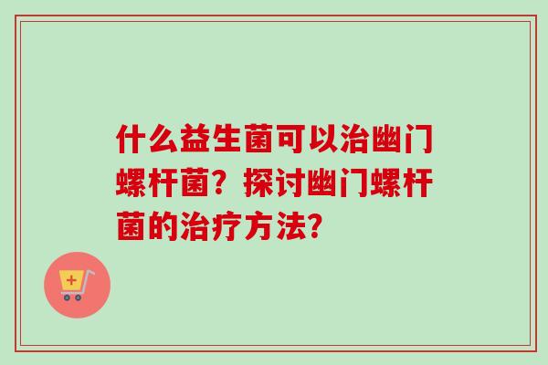 什么益生菌可以幽门螺杆菌？探讨幽门螺杆菌的方法？