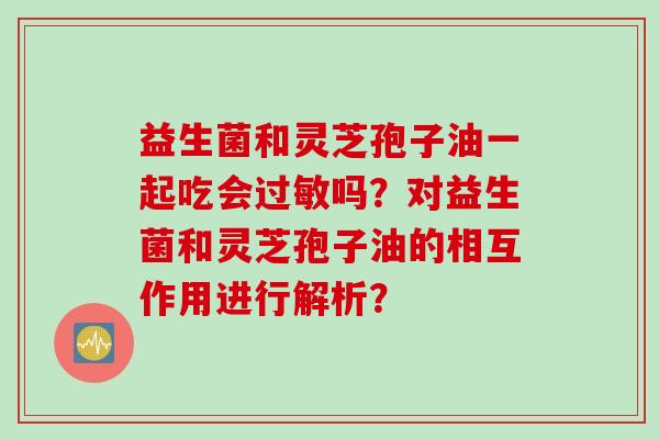 益生菌和灵芝孢子油一起吃会吗？对益生菌和灵芝孢子油的相互作用进行解析？