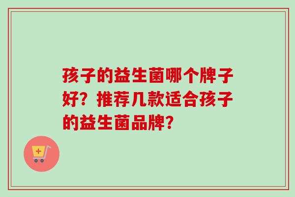 孩子的益生菌哪个牌子好？推荐几款适合孩子的益生菌品牌？