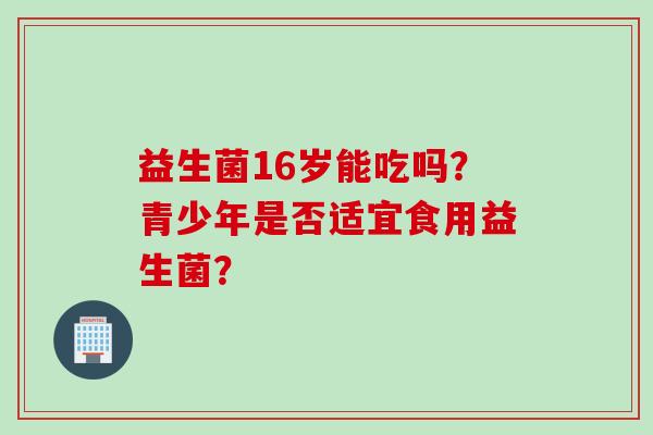 益生菌16岁能吃吗？青少年是否适宜食用益生菌？