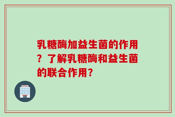 乳糖酶加益生菌的作用？了解乳糖酶和益生菌的联合作用？
