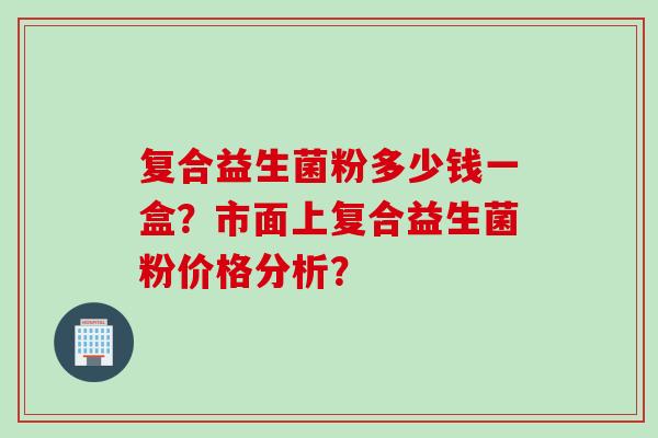 复合益生菌粉多少钱一盒？市面上复合益生菌粉价格分析？