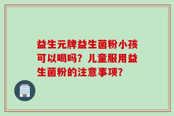 益生元牌益生菌粉小孩可以喝吗？儿童服用益生菌粉的注意事项？
