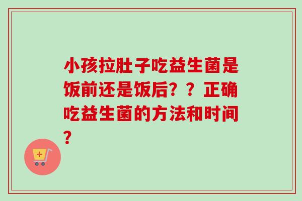 小孩拉肚子吃益生菌是饭前还是饭后？？正确吃益生菌的方法和时间？